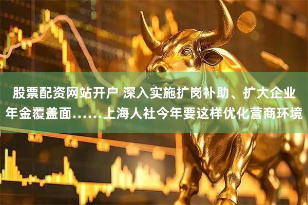 股票配资网站开户 深入实施扩岗补助、扩大企业年金覆盖面……上海人社今年要这样优化营商环境
