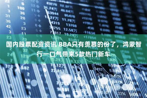 国内股票配资资讯 BBA只有羡慕的份了，鸿蒙智行一口气带来5款热门新车