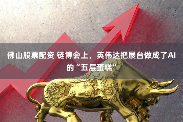 佛山股票配资 链博会上，英伟达把展台做成了AI的“五层蛋糕”