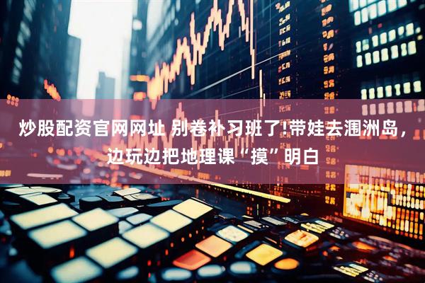 炒股配资官网网址 别卷补习班了!带娃去涠洲岛，边玩边把地理课“摸”明白