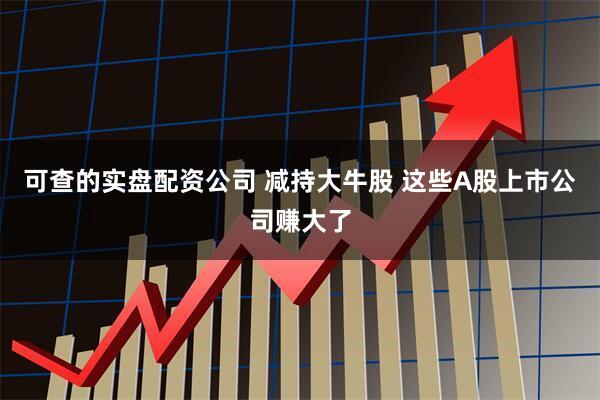 可查的实盘配资公司 减持大牛股 这些A股上市公司赚大了