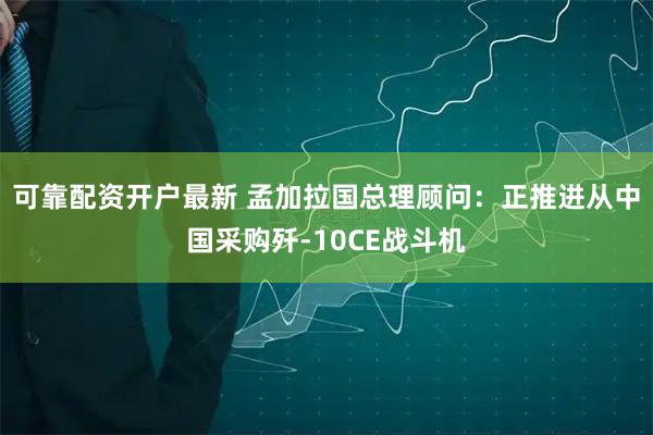 可靠配资开户最新 孟加拉国总理顾问：正推进从中国采购歼-10CE战斗机